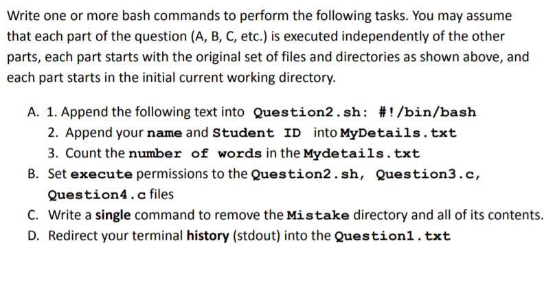 Write one or more bash commands to perform the following tasks. You may assume
that each part of the question (A, B, C, etc.) is executed independently of the other
parts, each part starts with the original set of files and directories as shown above, and
each part starts in the initial current working directory.
A. 1. Append the following text into Question2.sh: #!/bin/bash
2. Append your name and Student ID into MyDetails.txt
3. Count the number of words in the Mydetails.txt
B. Set execute permissions to the Question2.sh, Question3.c,
Question4.c files
C. Write a single command to remove the Mistake directory and all of its contents.
D. Redirect your terminal history (stdout) into the Question1.txt
