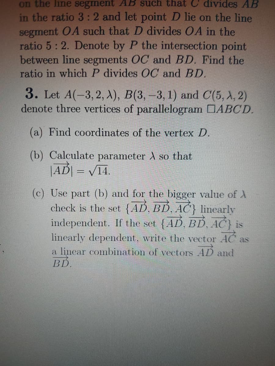 on the line segment AB such that C divides AB
in the ratio 3:2 and let point D lie on the line
segment OA such that D divides OA in the
ratio 5: 2. Denote by P the intersection point
between line segments OC and BD. Find the
ratio in which P divides OC and BD.
3. Let A(-3, 2, 1), В(3, —3, 1) and C(5, A, 2)
denote three vertices of parallelogram DABCD.
(a) Find coordinates of the vertex D.
(b) Calculate parameter A so that
|AD| = /14.
(c) Use part (b) and for the bigger value of A
check is the set (AD BD. AC} linearly
independent. If the set {AB BD AC) is
linearly dependent, write the vector AC.
a linear combination of vectors AD and
BD.
as
