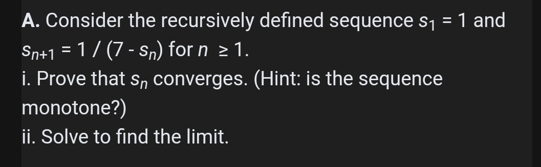 A. Consider the recursively defined sequence s1 = 1 and
Sn+1 = 1 / (7 - Sn) for n > 1.
i. Prove that sn converges. (Hint: is the sequence
monotone?)
%3D
ii. Solve to find the limit.
