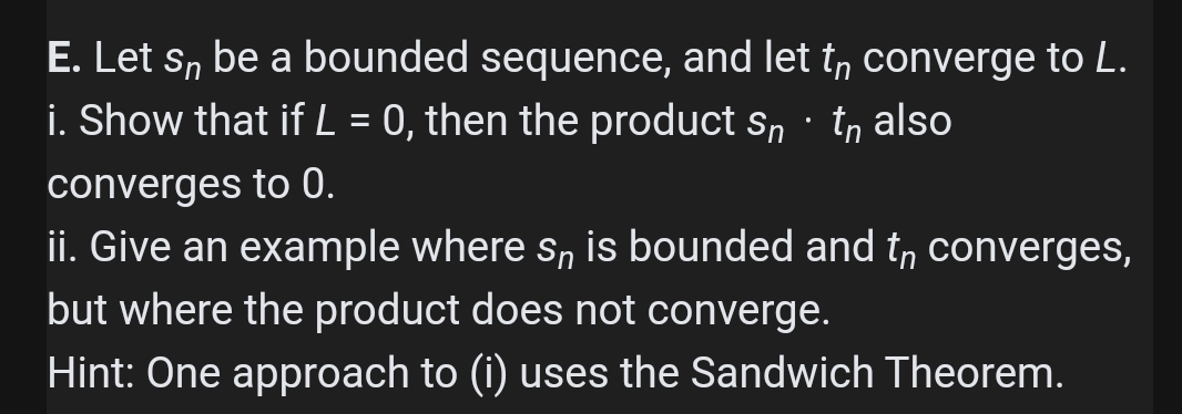 E. Let s, be a bounded sequence, and let t, converge to L.
i. Show that if L = 0, then the product s, · tn also
converges to 0.
ii. Give an example where s, is bounded and t, converges,
but where the product does not converge.
Hint: One approach to (i) uses the Sandwich Theorem.
