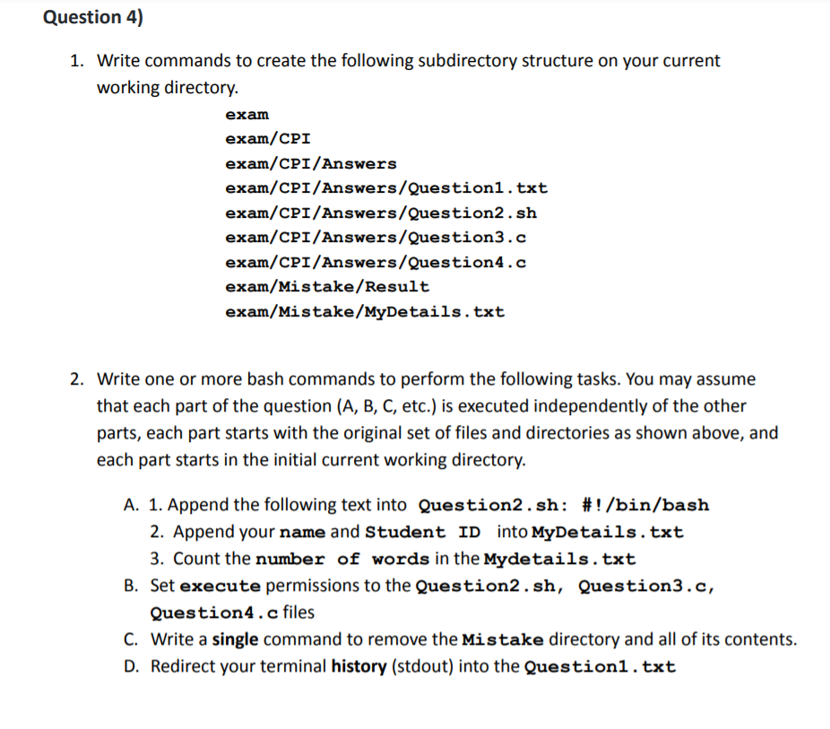 Question 4)
1. Write commands to create the following subdirectory structure on your current
working directory.
exam
exam/CPI
exam/CPI/Answers
exam/CPI/Answers/Question1.txt
exam/CPI/Answers/Question2.sh
exam/CPI/Answers/Question3.c
exam/CPI/Answers/Question4.c
exam/Mistake/Result
exam/Mistake/MyDetails. txt
2. Write one or more bash commands to perform the following tasks. You may assume
that each part of the question (A, B, C, etc.) is executed independently of the other
parts, each part starts with the original set of files and directories as shown above, and
each part starts in the initial current working directory.
A. 1. Append the following text into Question2.sh: #!/bin/bash
2. Append your name and Student ID into MyDetails.txt
3. Count the number of words in the Mydetails.txt
B. Set execute permissions to the Question2.sh, Question3.c,
Question4.c files
C. Write a single command to remove the Mistake directory and all of its contents.
D. Redirect your terminal history (stdout) into the Question1.txt
