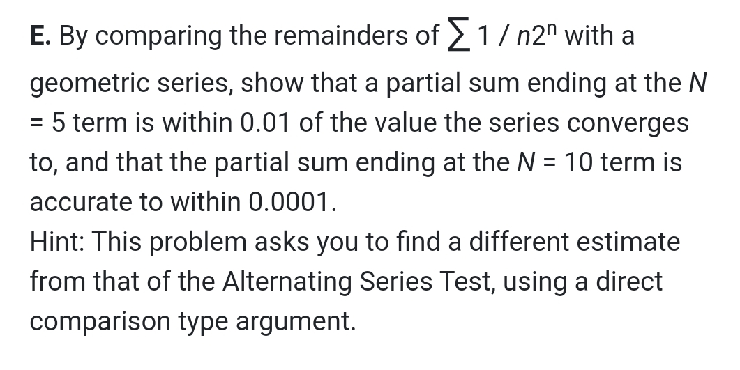 E. By comparing the remainders of 2 1/ n2" with a
geometric series, show that a partial sum ending at the N
= 5 term is within 0.01 of the value the series converges
to, and that the partial sum ending at the N = 10 term is
accurate to within 0.0001.
Hint: This problem asks you to find a different estimate
from that of the Alternating Series Test, using a direct
comparison type argument.
