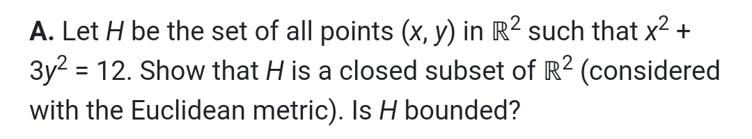 A. Let H be the set of all points (x, y) in R² such that x2 +
3y2 = 12. Show that H is a closed subset of R2 (considered
with the Euclidean metric). Is H bounded?
