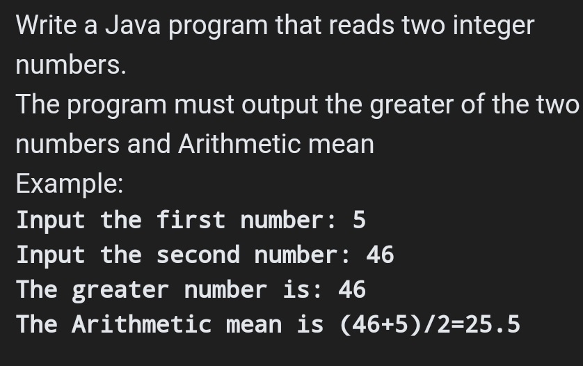 Write a Java program that reads two integer
numbers.
The program must output the greater of the two
numbers and Arithmetic mean
Example:
Input the first number: 5
Input the second number: 46
The greater number is: 46
The Arithmetic mean is (46+5)/2=25.5
