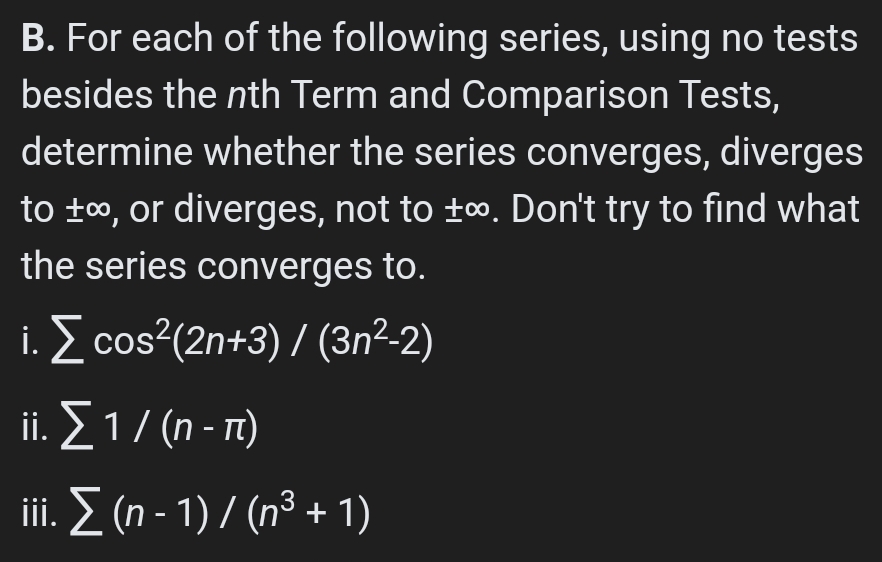 B. For each of the following series, using no tests
besides the nth Term and Comparison Tests,
determine whether the series converges, diverges
to t0, or diverges, not to ±∞. Don't try to find what
the series converges to.
i. E cos?(2n+3) / (3n²-2)
.Σ1/0-m
ii. Σ (η -1) / (n3 + 1)
