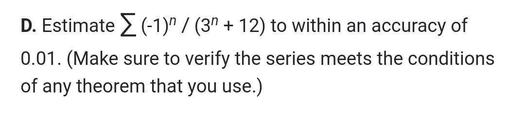 D. Estimate > (-1)" / (3º + 12) to within an accuracy of
0.01. (Make sure to verify the series meets the conditions
of any theorem that you use.)
