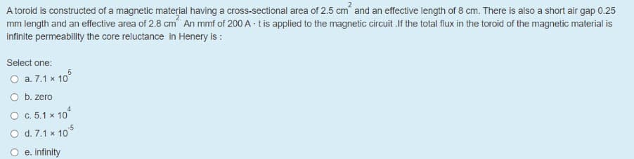 A toroid is constructed of a magnetic material having a cross-sectional area of 2.5 cm and an effective length of 8 cm. There is also a short air gap 0.25
mm length and an effective area of 2.8 cm An mmf of 200 A · tis applied to the magnetic circuit .If the total flux in the toroid of the magnetic material is
infinite permeability the core reluctance in Henery is :
Select one:
O a. 7.1 x 10°
O b. zero
4.
O c. 5.1 x 10°
O d. 7.1 x 105
e. infinity
