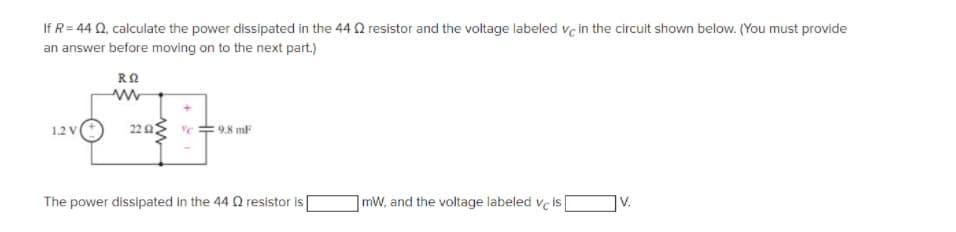 If R= 44 0, calculate the power dissipated in the 44 Q resistor and the voltage labeled vç in the circuit shown below. (You must provide
an answer before moving on to the next part.)
1.2 V
22 2
9.8 mF
The power dissipated in the 44 O resistor is
mW, and the voltage labeled ve is
V.

