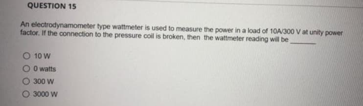 QUESTION 15
An electrodynamometer type wattmeter is used to measure the power in a load of 10A/300 V at unity power
factor. If the connection to the pressure coil is broken, then the wattmeter reading will be
O 10 W
O O watts
O 300 W
O 3000 W
