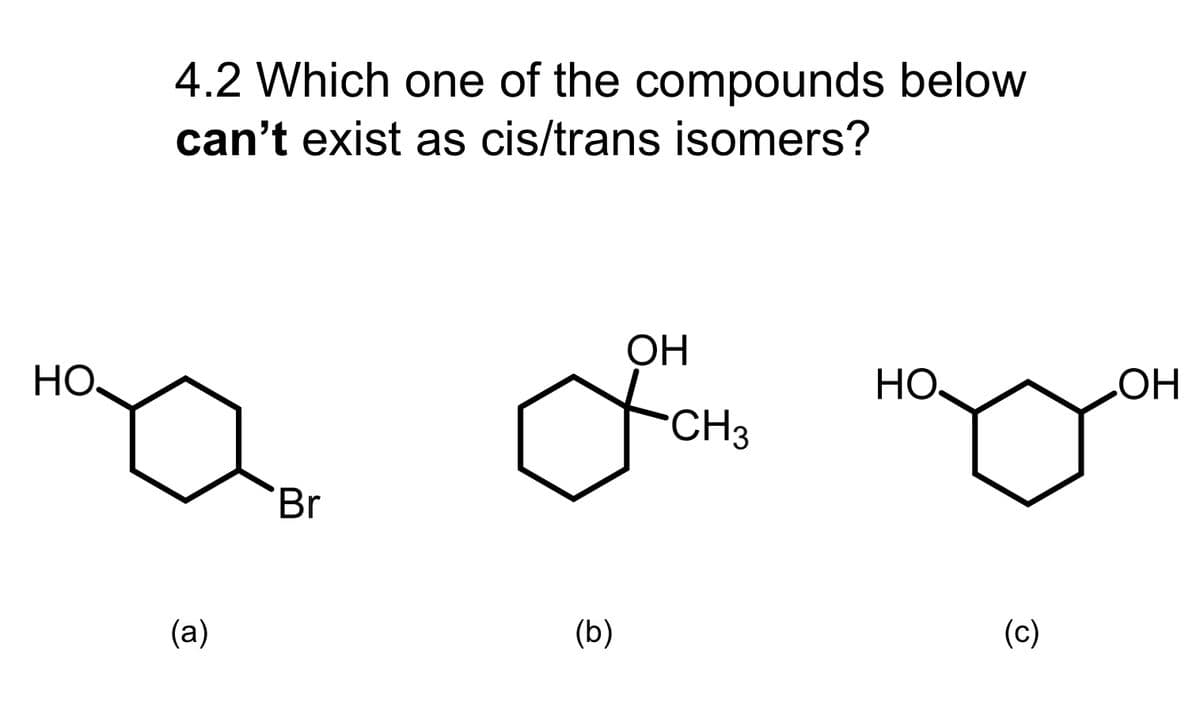 HO.
4.2 Which one of the compounds below
can't exist as cis/trans isomers?
(a)
Br
(b)
ОН
CH3
OH
(c)
OH