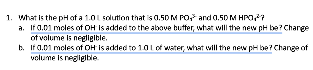 1. What is the pH of a 1.0 L solution that is 0.50 M PO4³- and 0.50 M HPO4²-?
a. If 0.01 moles of OH is added to the above buffer, what will the new pH be? Change
of volume is negligible.
b.
If 0.01 moles of OH is added to 1.0 L of water, what will the new pH be? Change of
volume is negligible.