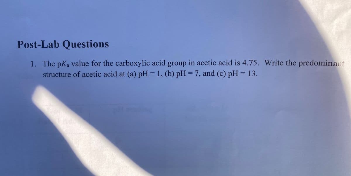 Post-Lab Questions
1. The pKa value for the carboxylic acid group in acetic acid is 4.75. Write the predominant
structure of acetic acid at (a) pH = 1, (b) pH = 7, and (c) pH = 13.