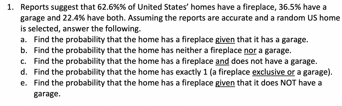 1. Reports suggest that 62.6%% of United States' homes have a fireplace, 36.5% have a
garage and 22.4% have both. Assuming the reports are accurate and a random US home
is selected, answer the following.
a. Find the probability that the home has a fireplace given that it has a garage.
b. Find the probability that the home has neither a fireplace nor a garage.
c. Find the probability that the home has a fireplace and does not have a garage.
d. Find the probability that the home has exactly 1 (a fireplace exclusive or a garage).
e. Find the probability that the home has a fireplace given that it does NOT have a
garage.