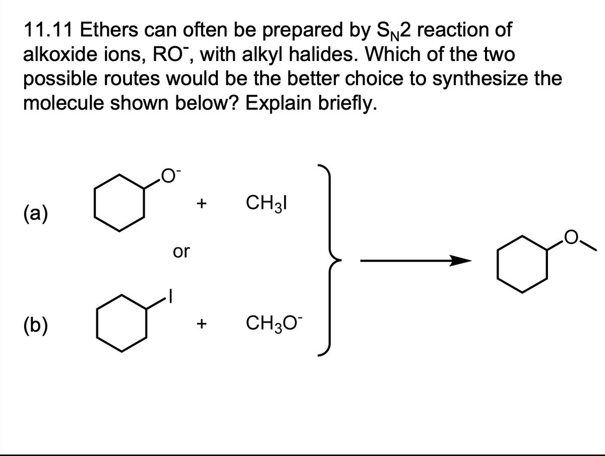 11.11 Ethers can often be prepared by SN2 reaction of
alkoxide ions, RO, with alkyl halides. Which of the two
possible routes would be the better choice to synthesize the
molecule shown below? Explain briefly.
(a)
(b)
O
or
+
CH31
+ CH3O