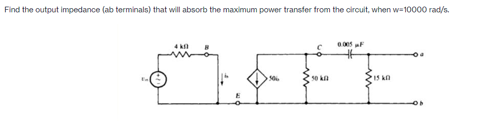 Find the output impedance (ab terminals) that will absorb the maximum power transfer from the circuit, when w=10000 rad/s.
4 k
0.005 uF
B
50 kn
15 kn
