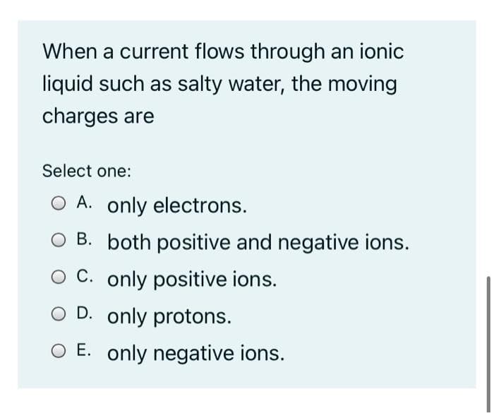 When a current flows through an ionic
liquid such as salty water, the moving
charges are
Select one:
O A. only electrons.
O B. both positive and negative ions.
C. only positive ions.
D. only protons.
O E. only negative ions.
