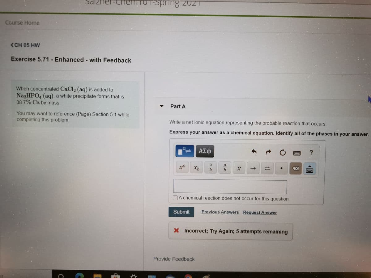 Salzne
emTUT-Sprinng-2021
Course Home
<CH 05 HW
Exercise 5.71 - Enhanced - with Feedback
When concentrated CaCl2 (aq) is added to
NazHPO4 (aq), a white precipitate forms that is
38.7% Ca by mass.
Part A
You may want to reference (Page) Section 5.1 while
completing this problem.
Write a net ionic equation representing the probable reaction that occurs.
Express your answer as a chemical equation. Identify all of the phases in your answer.
ΑΣφ
a
Xb
b
A chemical reaction does not occur for this question.
Submit
Previous Answers Request Answer
X Incorrect; Try Again; 5 attempts remaining
Provide Feedback
1L
1↑
