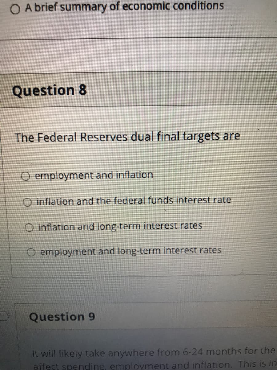 O A brief summary of economic conditions
Question 8
The Federal Reserves dual final targets are
O employment and inflation
Inflation and the federal funds interest rate
O inflation and long-term interest rates
O employment and long-term interest rates
Question 9
It will likely take anywhere from 6-24 months for the
affect spending, employment and inflation. This is in
