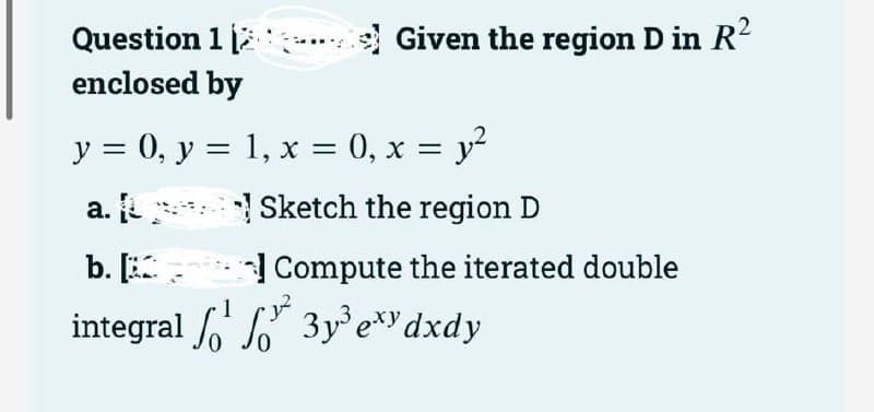 Question 1
enclosed by
Given the region D in R²
y = 0, y = 1, x = 0, x = y²
a.
Sketch the region D
b. [
Compute the iterated double
integral ¹²3y³exy dxdy
