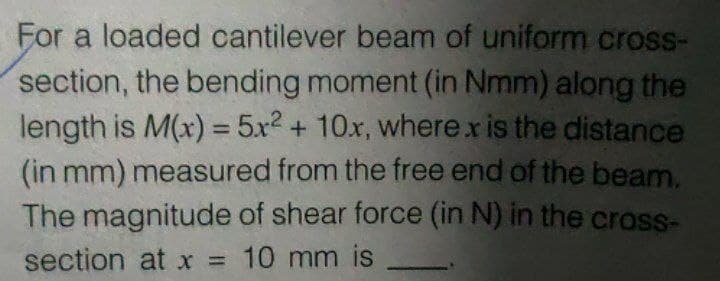 For a loaded cantilever beam of uniform cross-
section, the bending moment (in Nmm) along the
length is M(x) = 5x² + 10x, where x is the distance
(in mm) measured from the free end of the beam.
The magnitude of shear force (in N) in the cross-
section at x = 10 mm is
