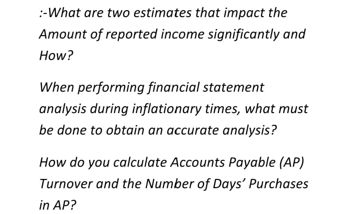 :-What are two estimates that impact the
Amount of reported income significantly and
How?
When performing financial statement
analysis during inflationary times, what must
be done to obtain an accurate analysis?
How do you calculate Accounts Payable (AP)
Turnover and the Number of Days' Purchases
in AP?
