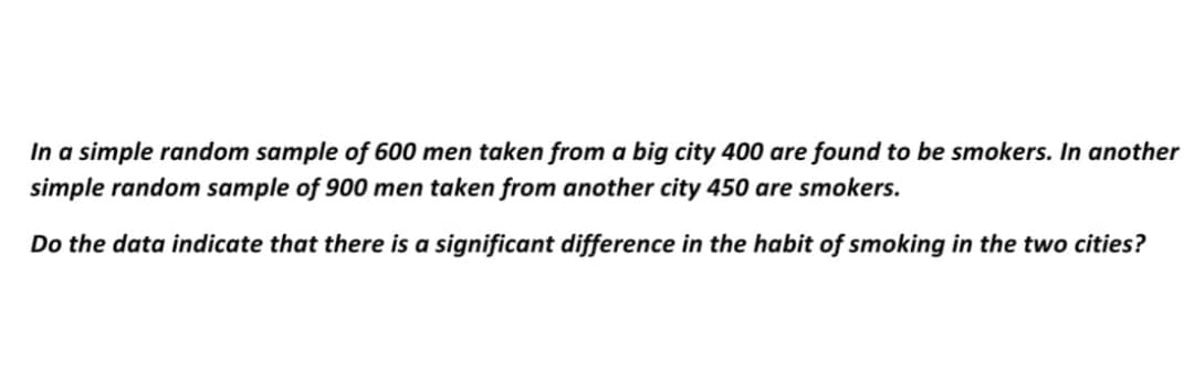 In a simple random sample of 600 men taken from a big city 400 are found to be smokers. In another
simple random sample of 900 men taken from another city 450 are smokers.
Do the data indicate that there is a significant difference in the habit of smoking in the two cities?
