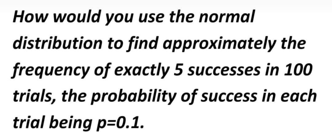 How would you use the normal
distribution to find approximately the
frequency of exactly 5 successes in 100
trials, the probability of success in each
trial being p=0.1.
