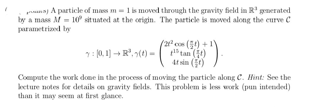 puIos) A particle of mass m = 1 is moved through the gravity field in R3
by a mass M
generated
10° situated at the origin. The particle is moved along the curve C
parametrized by
(2t2
'cos (프) + 1
tl5 tan (t)
4t sin (5t)
: [0, 1] → R°, 7(t) =
Compute the work done in the process of moving the particle along C. Hint: See the
lecture notes for details on gravity fields. This problem is less work (pun intended)
than it may seem at first glance.
