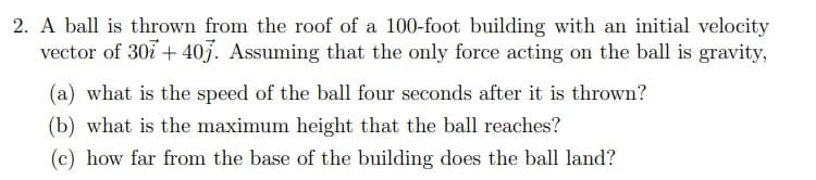 2. A ball is thrown from the roof of a 100-foot building with an initial velocity
vector of 30i + 40j. Assuming that the only force acting on the ball is gravity,
(a) what is the speed of the ball four seconds after it is thrown?
(b) what is the maximum height that the ball reaches?
(c) how far from the base of the building does the ball land?
