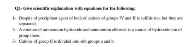 Q2- Give scientific explanation with equations for the following:
1- Despite of precipitant agent of both of cations of groups IV and II is sulfide ion, but they are
separated.
2- A mixture of ammonium hydroxide and ammonium chloride is a source of hydroxide ion of
group three.
3- Cations of group IIl is divided into sub groups a and b.
