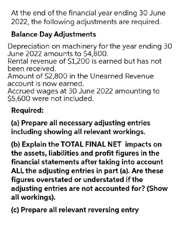 At the end of the financial year ending 30 June
2022, the following adjustments are required.
Balance Day Adjustments
Depreciation on machinery for the year ending 30
June 2022 amounts to $4,800.
Rental revenue of $1,200 is earned but has not
been received.
Amount of $2,800 in the Unearned Revenue
account is now earned.
Accrued wages at 30 June 2022 amounting to
$5,600 were not included.
Required:
(a) Prepare all necessary adjusting entries
including showing all relevant workings.
(b) Explain the TOTAL FINAL NET impacts on
the assets, liabilities and profit figures in the
financial statements after taking into account
ALL the adjusting entries in part (a). Are these
figures overstated or understated if the
adjusting entries are not accounted for? (Show
all workings).
(c) Prepare all relevant reversing entry
