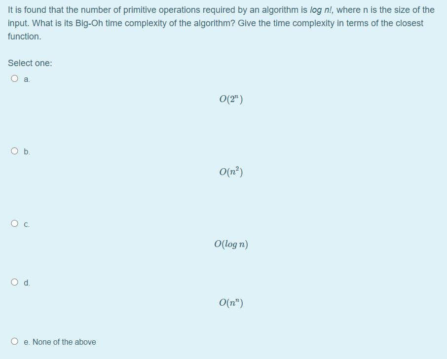 It is found that the number of primitive operations required by an algorithm is log n!, where n is the size of the
input. What is its Big-Oh time complexity of the algorithm? Give the time complexity in terms of the closest
function.
Select one:
O a.
0(2")
Ob.
O(n')
O(log n)
Od.
O(n")
e. None of the above
