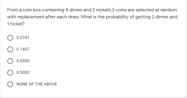 From a coin box containing 4 dimes and 2 nickels,3 coins are selected at random
with replacement after each draw. What is the probability of getting 2 dimes and
1 nickel?
0.0741
0.1407
0.0500
0.5000
NONE OF THE ABOVE
