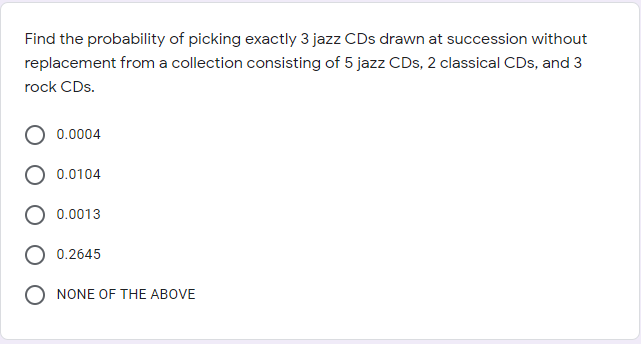 Find the probability of picking exactly 3 jazz CDs drawn at succession without
replacement from a collection consisting of 5 jazz CDs, 2 classical CDs, and 3
rock CDs.
0.0004
0.0104
0.0013
0.2645
NONE OF THE ABOVE
