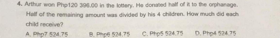 4. Arthur won Php120 396.00 in the lottery. He donated half of it to the orphanage.
Half of the remaining amount was divided by his 4 children. How much did each
child receive?
A. Phn7 524.75
B. Php6 524.75
C. Php5 524.75
D. Php4 524.75
