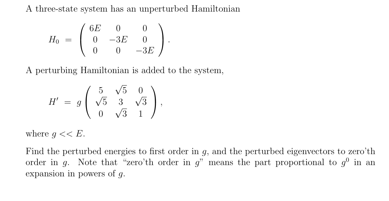 A three-state system has an unperturbed Hamiltonian
6E
Но
-3E
||
-3E
A perturbing Hamiltonian is added to the system,
5
V5
H'
= g
V5 3
V3
V3
1
where g << E.
Find the perturbed energies to first order in g, and the perturbed eigenvectors to zero'th
order in g. Note that "zero'th order in g" means the part proportional to gº in an
expansion in powers of g.
