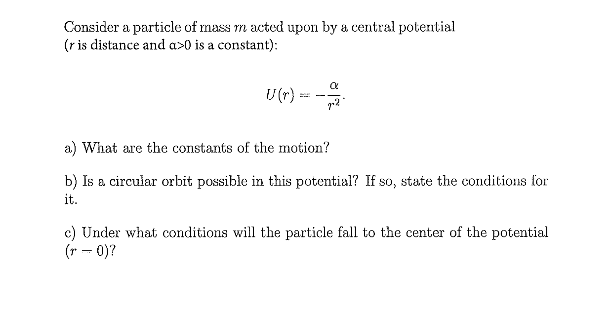 Consider a particle of mass m acted upon by a central potential
(r is distance and a>0 is a constant):
U (r)
p2
a) What are the constants of the motion?
b) Is a circular orbit possible in this potential? If so, state the conditions for
it.
c) Under what conditions will the particle fall to the center of the potential
(r = 0)?
