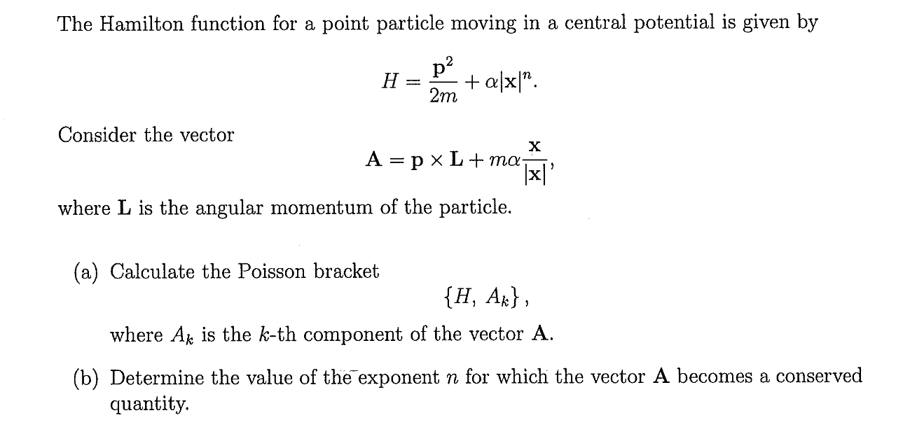 The Hamilton function for a point particle moving in a central potential is given by
p?
H
+ a|x|".
2m
Consider the vector
A = p x L+ ma
where L is the angular momentum of the particle.
(a) Calculate the Poisson bracket
{H, Ar},
where A is the k-th component of the vector A.
(b) Determine the value of the exponent n for which the vector A becomes a conserved
quantity.
