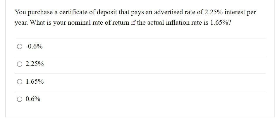 You purchase a certificate of deposit that pays an advertised rate of 2.25% interest per
year. What is your nominal rate of return if the actual inflation rate is 1.65%?
○ -0.6%
○ 2.25%
○ 1.65%
○ 0.6%