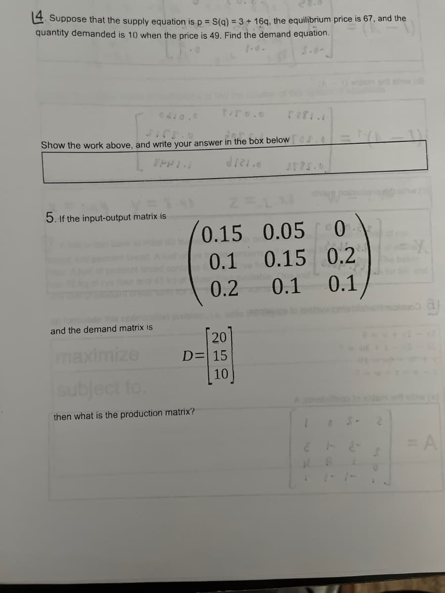 4. Suppose that the supply equation is p = S(q) = 3 + 16q, the equilibrium price is 67, and the
quantity demanded is 10 when the price is 49. Find the demand equation.
Show the work above, and write your answer in the box belows. 0 | = |(\ = 1)
2721.0
5. If the input-output matrix is
and the demand matrix is
maximize
90 lo
8/50.0
of the
0.15 0.05 0
0.1
0.15
0.15
0.2
0.2
0.1
0.1
subject to:
then what is the production matrix?
20
D= 15
10
lable
A atnaio
1
4
N
0
aj
= A