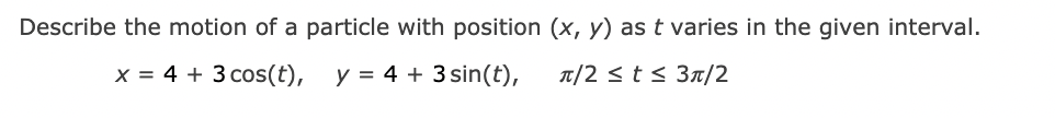 Describe the motion of a particle with position (x, y) as t varies in the given interval.
x = 4 + 3 cos(t),
y = 4 + 3 sin(t),
T/2 <t< 3n/2
