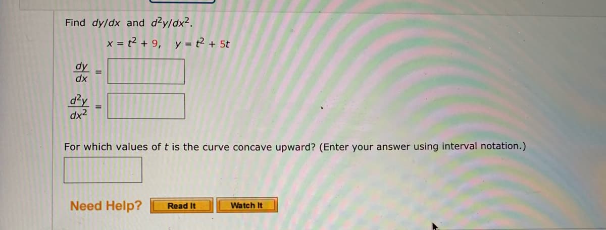 Find dy/dx and dzy/dx2.
x = t? + 9, y = t² + 5t
dy
dx
d²y
dx2
For which values of t is the curve concave upward? (Enter your answer using interval notation.)
Need Help?
Watch It
Read It
