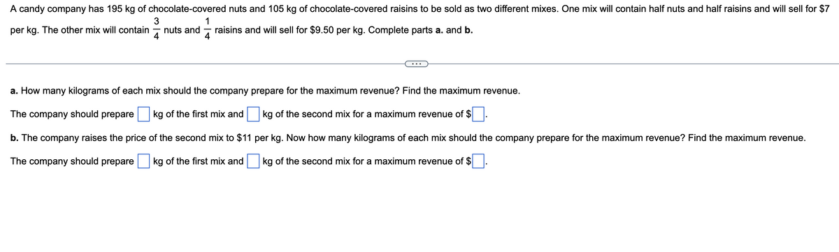 A candy company has 195 kg of chocolate-covered nuts and 105 kg of chocolate-covered raisins to be sold as two different mixes. One mix will contain half nuts and half raisins and will sell for $7
per kg. The other mix will contain nuts and raisins and will sell for $9.50 per kg. Complete parts a. and b.
1
4
3
4
a. How many kilograms of each mix should the company prepare for the maximum revenue? Find the maximum revenue.
The company should prepare
kg of the first mix and
kg of the second mix for a maximum revenue of $
per kg. Now how many kilograms of each mix should the company prepare for the maximum revenue? Find the maximum revenue.
b. The company raises the price of the second mix to $11
The company should prepare kg of the first mix and
kg of the second mix for a maximum revenue of $