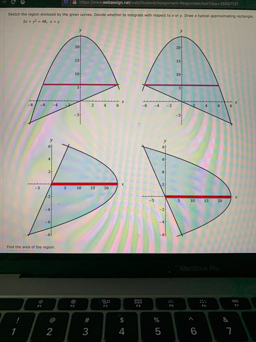 https://www.webassign.net/web/Student/Assignment-Responses/last?dep325587137
Sketch the region enclosed by the given curves. Decide whether to integrate with respect to x or y. Draw a typical approximating rectangle.
2x + y2 = 48, x = y
20
20
15
15
10
10
5
-8
-6
-4
2
4
-6
-4
-2
6.
8.
-5
y
8
6
2
-5
5 10
15
20
-5
5
10
15
20
-6
-8
-6F
Find the area of the region.
MacBook Pro
000
80
000
F1
F2
F3
F4
F5
F6
@
#
$
%
&
1
2
4
5
6
