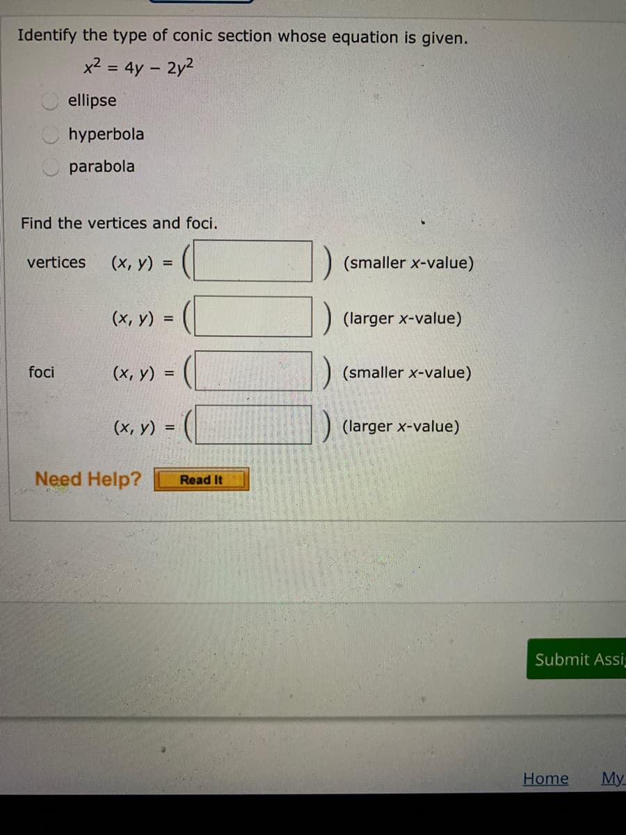 Identify the type of conic section whose equation is given.
x2 = 4y – 2y2
ellipse
hyperbola
parabola
Find the vertices and foci.
vertices
(x, y) =
(smaller x-value)
(х, у) %3D
(larger x-value)
foci
(x, y) =
(smaller x-value)
(x, y) :
(larger x-value)
Need Help?
Read It
Submit Assi
Home
My
