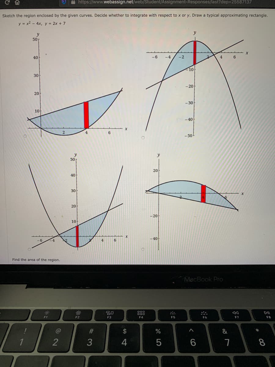 A https://www.webassign.net/web/Student/Assignment-Responses/last?dep=25587137
Sketch the region enclosed by the given curves. Decide whether to integrate with respect to x or y. Draw a typical approximating rectangle.
y = x2 - 4x, y = 2x + 7
y
50
40
-6
-4
-2
4
6
10
30
- 20
20
-30
10
-40
6.
-50
y
50r
y
20
40
30
20
- 20
10
-40
9-
-4
4
6
Find the area of the region.
MacBook Pro
000
000
DII
F1
F2
F3
F5
F6
F7
F8
#3
$
%
2
4
8
< cO
