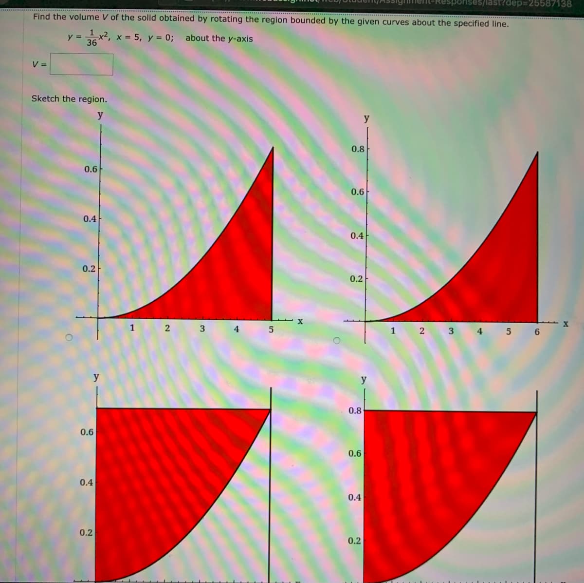 last?dep=25587138
Find the volume V of the solid obtained by rotating the region bounded by the given curves about the specified line.
1
x2, x = 5, y = 0;
36
y =
about the y-axis
V =
Sketch the region.
y
0.8
0.6
0.6
0.4
0.4
0.2
0.2
1
3
4
1
2 3 4
y
0.8
0.6
0.6
0.4
0.4
0.2
0.2
