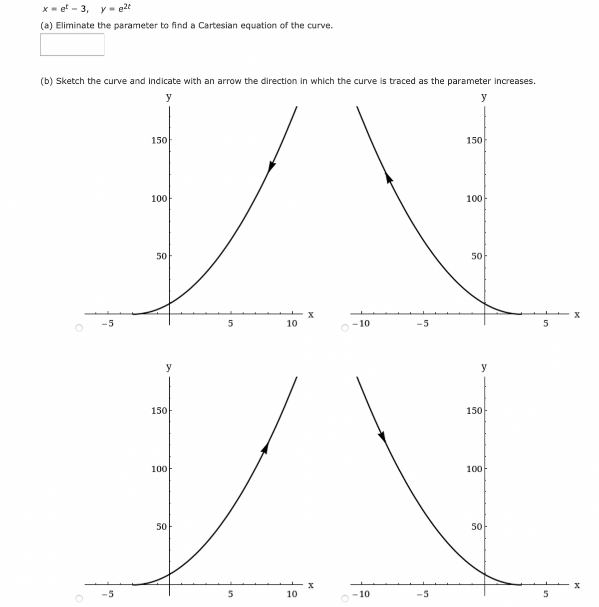 x = et -– 3,
y = e2t
(a) Eliminate the parameter to find a Cartesian equation of the curve.
(b) Sketch the curve and indicate with an arrow the direction in which the curve is traced as the parameter increases.
y
150
150
100
100
50
50
-5
10
-10
-5
y
y
150
150
100
100
50
50
– x
10
-5
- 10
-5
