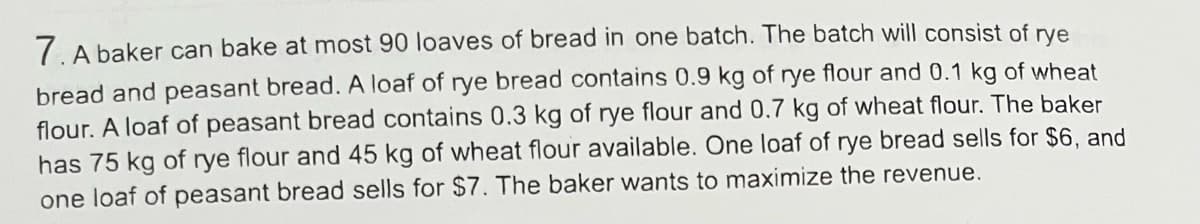 7. A baker can bake at most 90 loaves of bread in one batch. The batch will consist of rye
bread and peasant bread. A loaf of rye bread contains 0.9 kg of rye flour and 0.1 kg of wheat
flour. A loaf of peasant bread contains 0.3 kg of rye flour and 0.7 kg of wheat flour. The baker
has 75 kg of rye flour and 45 kg of wheat flour available. One loaf of rye bread sells for $6, and
one loaf of peasant bread sells for $7. The baker wants to maximize the revenue.