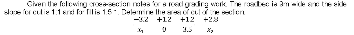 Given the following cross-section notes for a road grading work. The roadbed is 9m wide and the side
slope for cut is 1:1 and for fill is 1.5:1. Determine the area of cut of the section.
-3.2
+1.2
+1.2
+2.8
X1
3.5
X2
